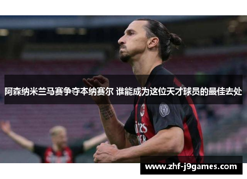 阿森纳米兰马赛争夺本纳赛尔 谁能成为这位天才球员的最佳去处