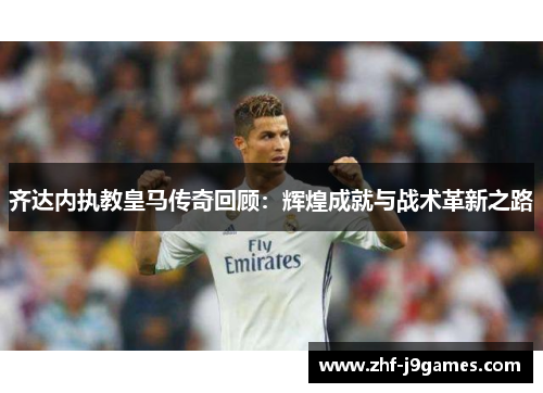 齐达内执教皇马传奇回顾:辉煌成就与战术革新之路 齐达内执教皇马传奇回顾:辉煌成就与战术革新之路